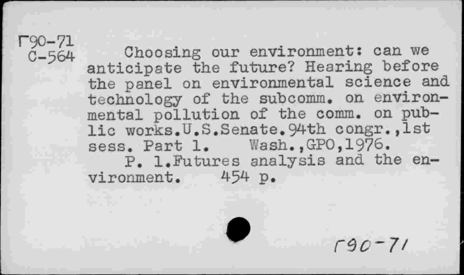 ﻿P9O-71
0-564
Choosing our environment: can we anticipate the future? Hearing before the panel on environmental science and technology of the subcomm, on environmental pollution of the comm, on public works.U.S.Senate.94th congr.,lst sess. Part 1. Wash.,GPO,1976.
P. 1.Futures analysis and the environment. 454 p.
r^O~7!